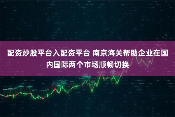 配资炒股平台入配资平台 南京海关帮助企业在国内国际两个市场顺畅切换