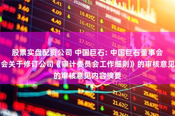 股票实盘配资公司 中国巨石: 中国巨石董事会审计委员会关于修订公司《审计委员会工作细则》的审核意见内容摘要