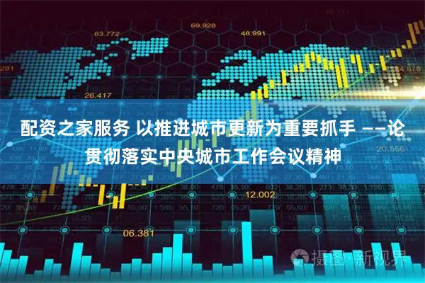 配资之家服务 以推进城市更新为重要抓手 ——论贯彻落实中央城市工作会议精神