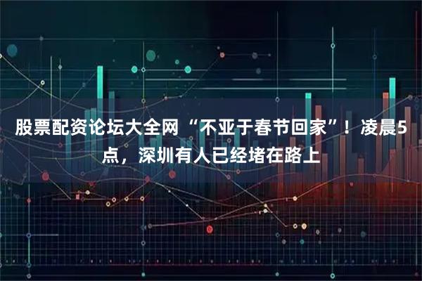 股票配资论坛大全网 “不亚于春节回家”!凌晨5点,深圳有人已经堵在路上