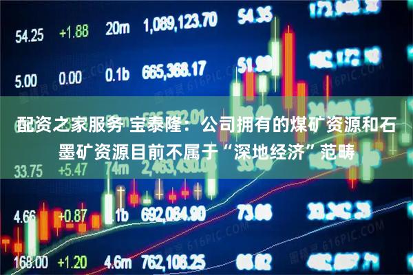 配资之家服务 宝泰隆:公司拥有的煤矿资源和石墨矿资源目前不属于“深地经济”范畴