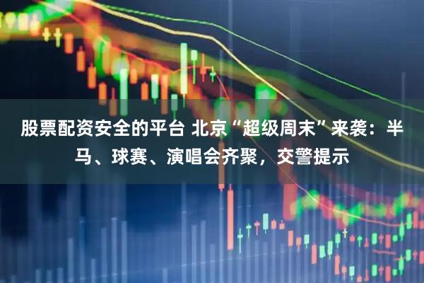 股票配资安全的平台 北京“超级周末”来袭：半马、球赛、演唱会齐聚，交警提示
