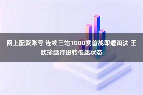 网上配资账号 连续三站1000赛首战即遭淘汰 王欣瑜亟待扭转低迷状态
