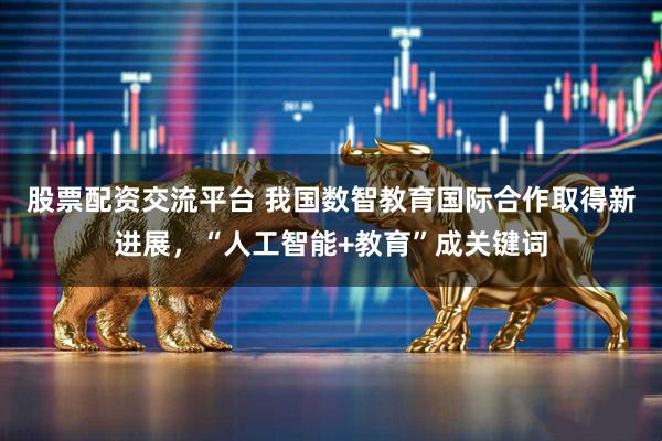 股票配资交流平台 我国数智教育国际合作取得新进展，“人工智能+教育”成关键词