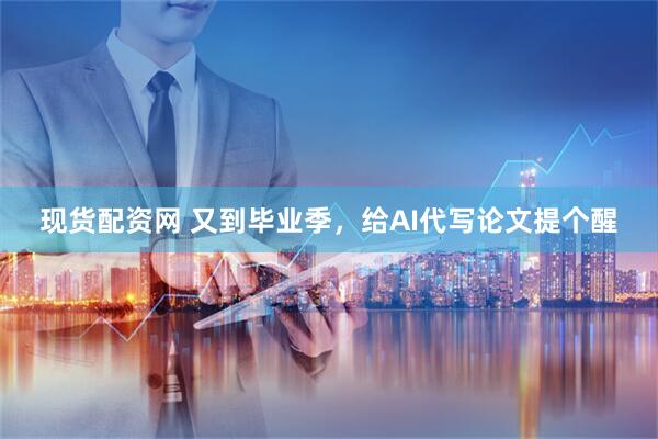 现货配资网 又到毕业季，给AI代写论文提个醒