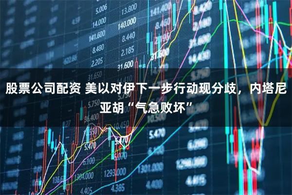 股票公司配资 美以对伊下一步行动现分歧，内塔尼亚胡“气急败坏”