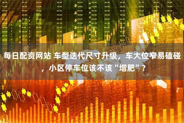 每日配资网站 车型迭代尺寸升级，车大位窄易磕碰 ，小区停车位该不该“增肥”？