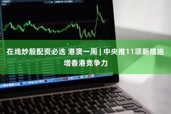 在线炒股配资必选 港澳一周 | 中央推11项新措施增香港竞争力