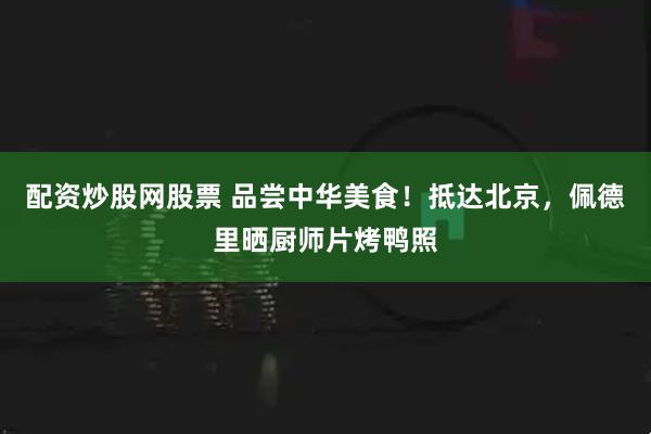 配资炒股网股票 品尝中华美食！抵达北京，佩德里晒厨师片烤鸭照