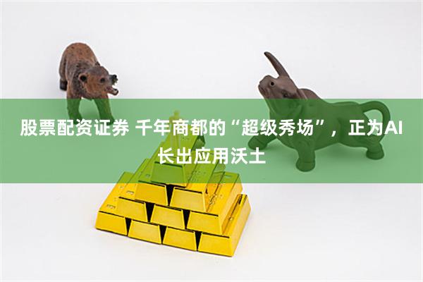 股票配资证券 千年商都的“超级秀场”，正为AI长出应用沃土