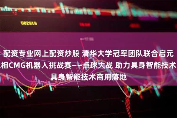 配资专业网上配资炒股 清华大学冠军团队联合启元机器人亮相CMG机器人挑战赛——点球大战 助力具身智能技术商用落地